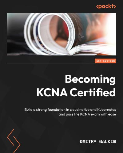 Becoming KCNA Certified: Build a strong foundation in cloud native and Kubernetes and pass the KCNA exam with ease