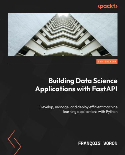 Building Data Science Applications with FastAPI: Develop, manage, and deploy efficient machine learning applications with Python, 2nd Edition