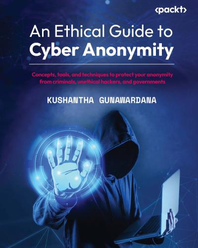 An Ethical Guide to Cyber Anonymity: Concepts, tools, and techniques to protect your anonymity from criminals, unethical hackers, and governments