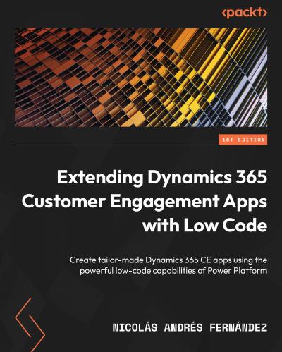 Extending Dynamics 365 Customer Engagement Apps with Low Code: Create tailor-made Dynamics 365 CE apps using the powerful low-code capabilities of Power Platform