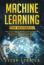 Machine Learning for Beginners: Step-by-Step Guide to Machine Learning, a Beginners Approach to Artificial Intelligence, Big Data, Basic Python Algorithms, and Techniques for Business (Practical Example)