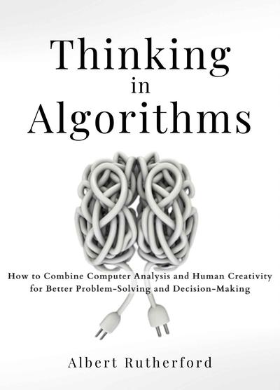 Thinking in Algorithms: How to Combine Computer Analysis and Human Creativity for Better Problem-Solving and Decision-Making